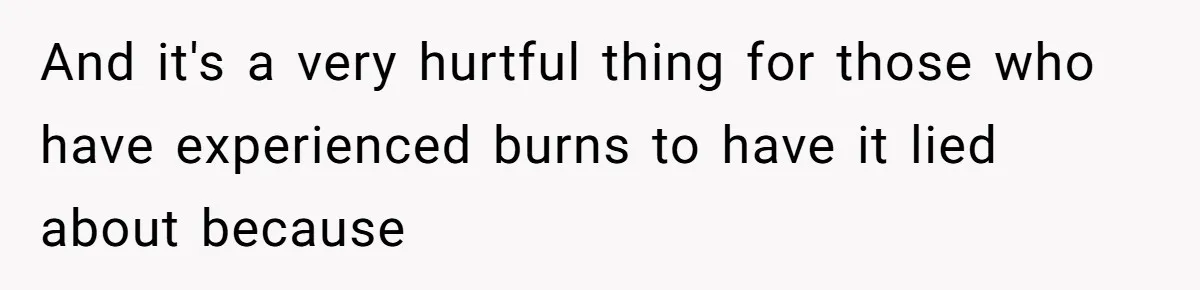 And it's a very hurtful thing for those who have experienced burns to have it lied about because