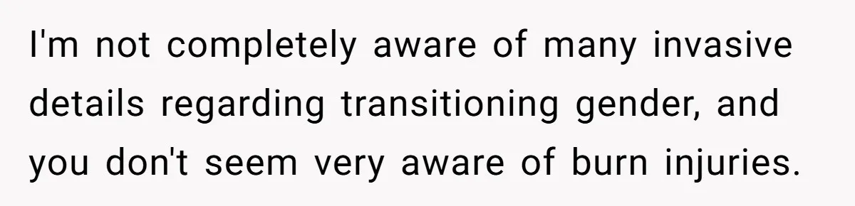I'm not completely aware of many invasive details regarding transitioning gender, and you don't seem very aware of burn injuries.