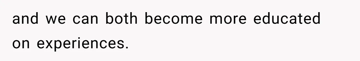 and we can both become more educated on experiences.