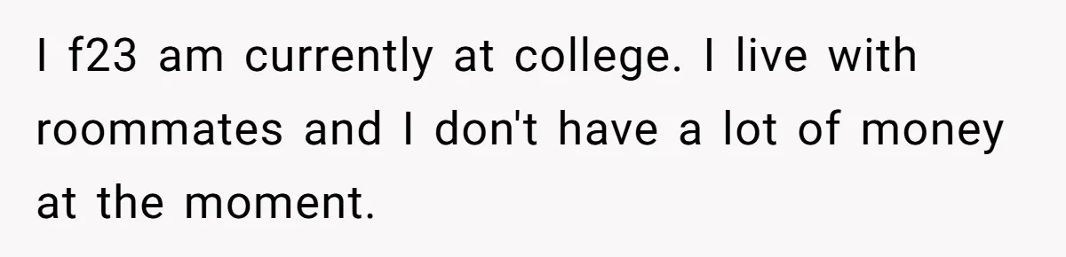 Broke College Student Helps Cousin Financially Only To Get Called Petty After Losing Streaming Access I f23 am currently at college. I live with roommates and I don't have a lot of money at the moment.