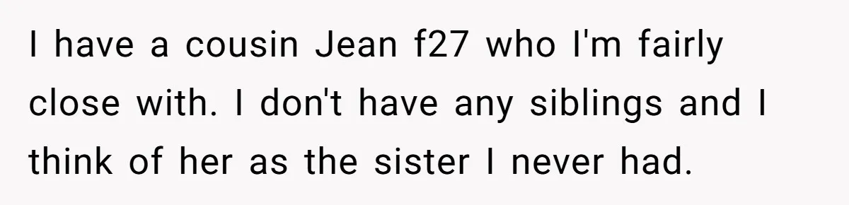 Broke College Student Helps Cousin Financially Only To Get Called Petty After Losing Streaming Access I have a cousin Jean f27 who I'm fairly close with. I don't have any siblings and I think of her as the sister I never had.
