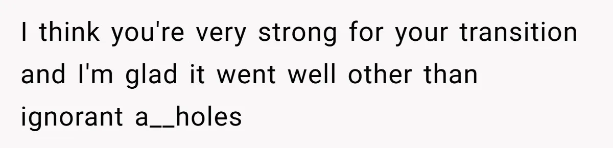 I think you're very strong for your transition and I'm glad it went well other than ignorant a__holes