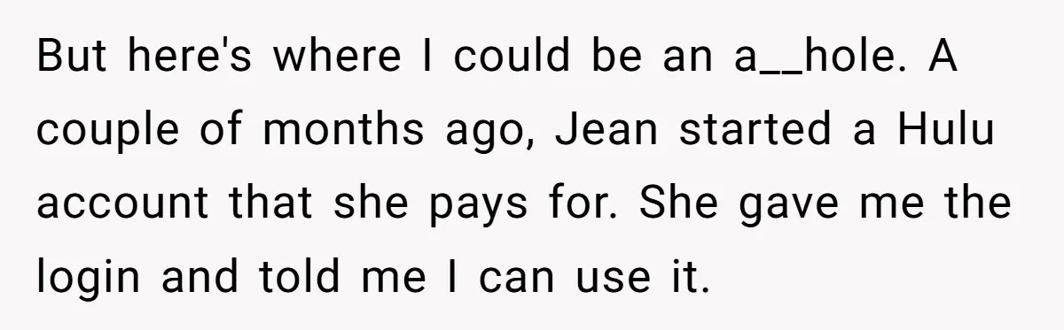 Broke College Student Helps Cousin Financially Only To Get Called Petty After Losing Streaming Access But here's where I could be an a__hole. A couple of months ago, Jean started a Hulu account that she pays for. She gave me the login and told me...
