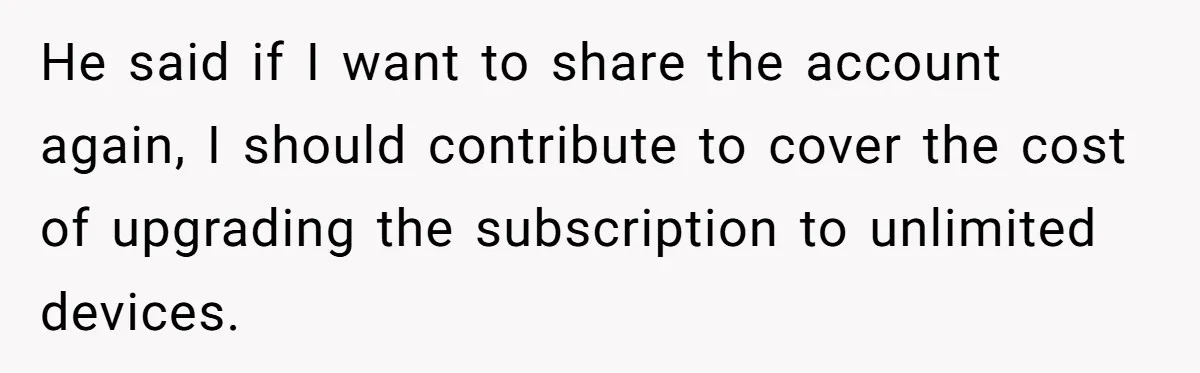 Broke College Student Helps Cousin Financially Only To Get Called Petty After Losing Streaming Access He said if I want to share the account again, I should contribute to cover the cost of upgrading the subscription to unlimited devices.