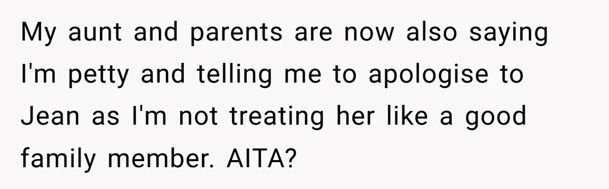 Broke College Student Helps Cousin Financially Only To Get Called Petty After Losing Streaming Access My aunt and parents are now also saying I'm petty and telling me to apologise to Jean as I'm not treating her like a good family member. AITA?