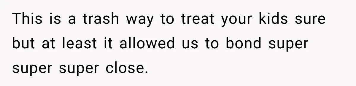 This is a trash way to treat your kids sure but at least it allowed us to bond super super super close.