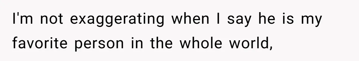 I'm not exaggerating when I say he is my favorite person in the whole world,