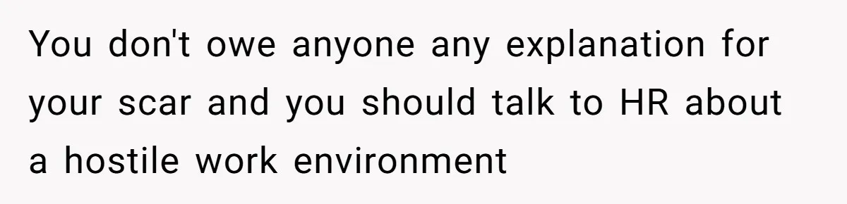 You don't owe anyone any explanation for your scar and you should talk to HR about a hostile work environment