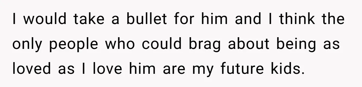 I would take a bullet for him and I think the only people who could brag about being as loved as I love him are my future kids.