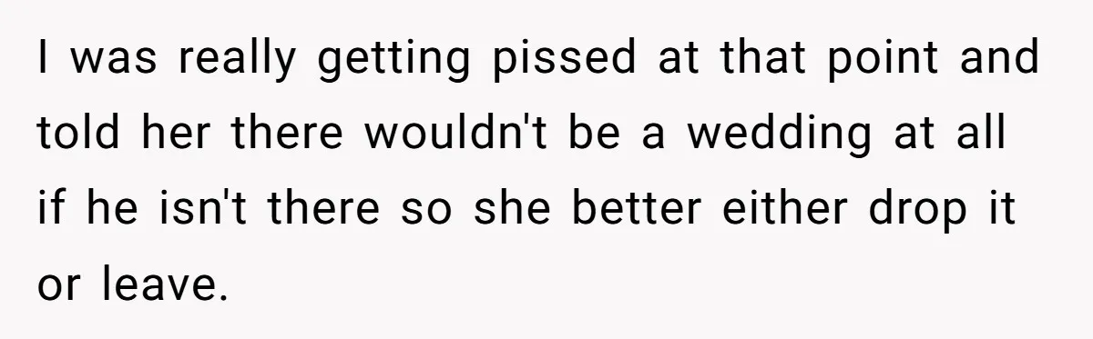 I was really getting pissed at that point and told her there wouldn't be a wedding at all if he isn't there so she better either drop it or leave.