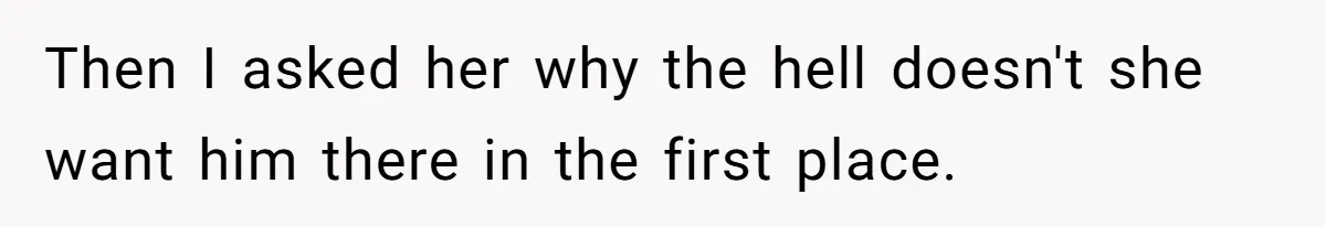Then I asked her why the hell doesn't she want him there in the first place.
