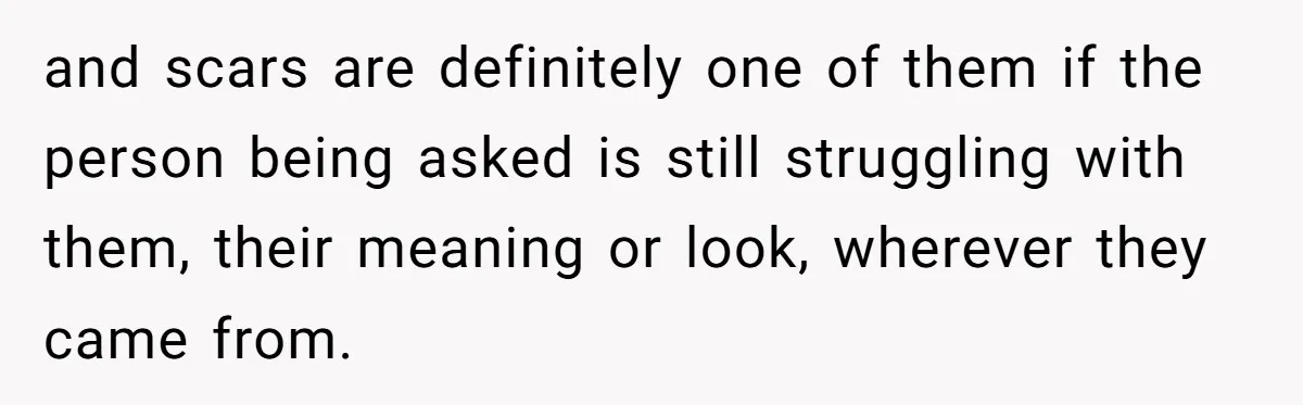 and scars are definitely one of them if the person being asked is still struggling with them, their meaning or look, wherever they came from.