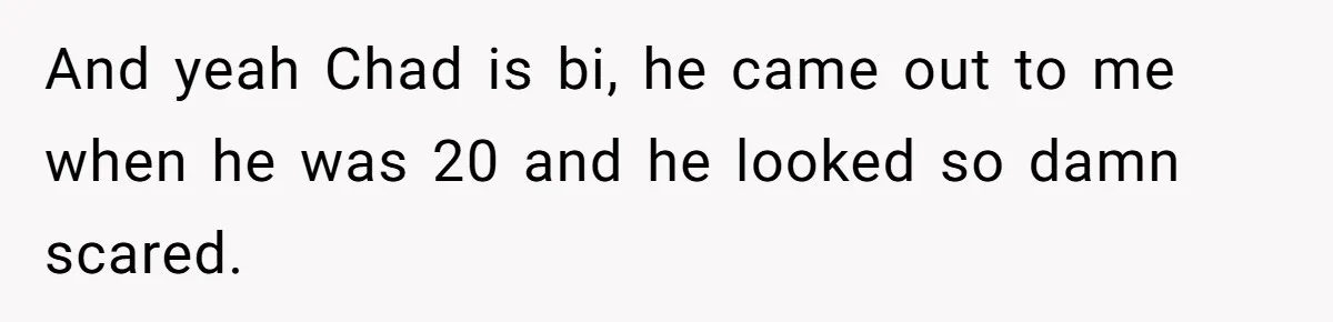 And yeah Chad is bi, he came out to me when he was 20 and he looked so damn scared.