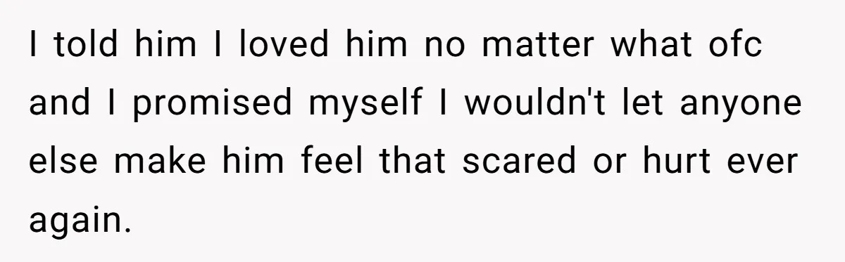 I told him I loved him no matter what ofc and I promised myself I wouldn't let anyone else make him feel that scared or hurt ever again.