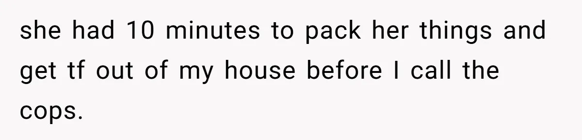 she had 10 minutes to pack her things and get tf out of my house before I call the cops.