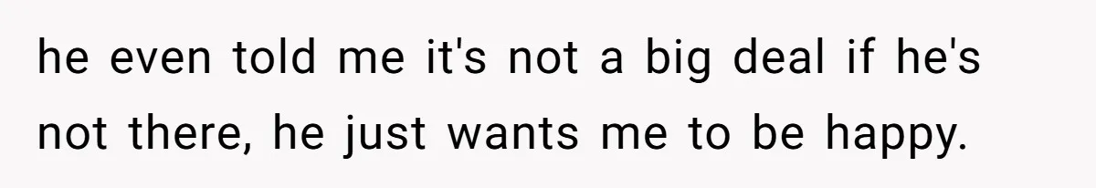 he even told me it's not a big deal if he's not there, he just wants me to be happy.