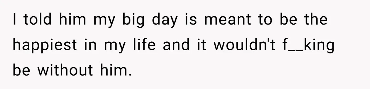 I told him my big day is meant to be the happiest in my life and it wouldn't f__king be without him.
