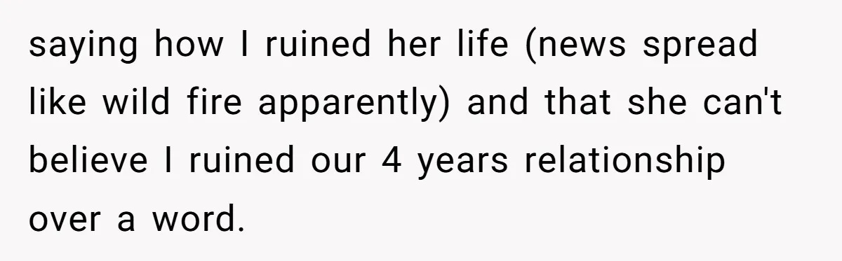 saying how I ruined her life (news spread like wild fire apparently) and that she can't believe I ruined our 4 years relationship over a word.
