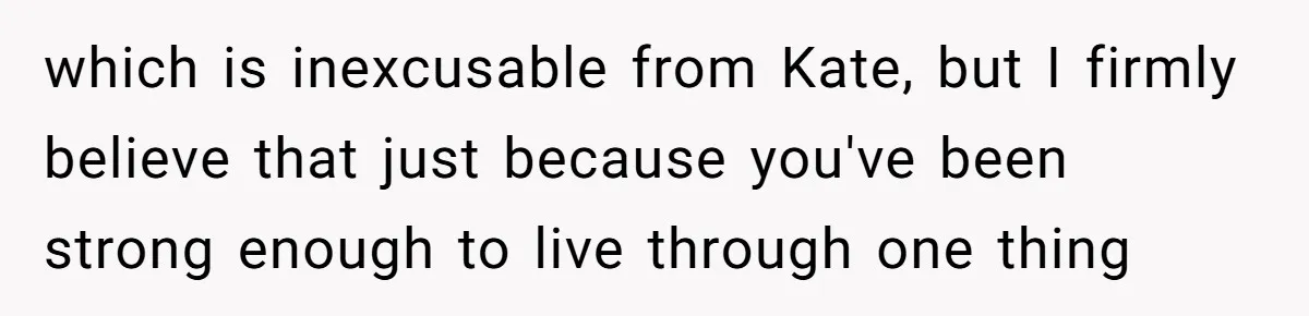 which is inexcusable from Kate, but I firmly believe that just because you've been strong enough to live through one thing