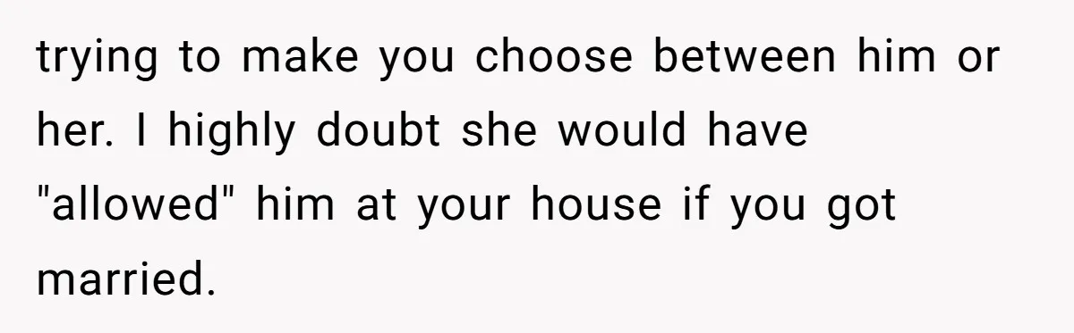 trying to make you choose between him or her. I highly doubt she would have "allowed" him at your house if you got married.