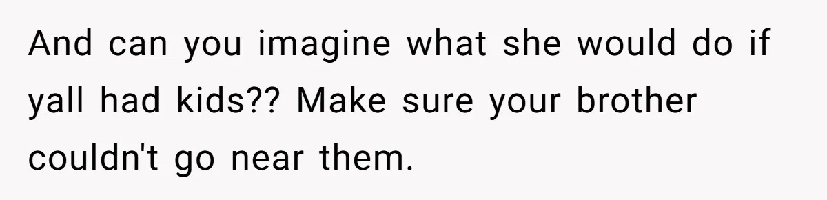 And can you imagine what she would do if yall had kids?? Make sure your brother couldn't go near them.
