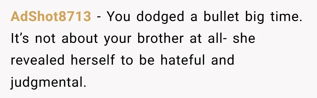AdShot8713 − You dodged a bullet big time. It’s not about your brother at all- she revealed herself to be hateful and judgmental.
