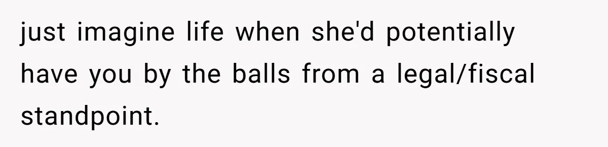 just imagine life when she'd potentially have you by the balls from a legal/fiscal standpoint.