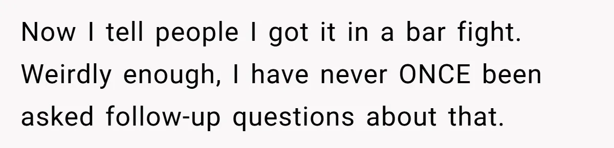 Now I tell people I got it in a bar fight. Weirdly enough, I have never ONCE been asked follow-up questions about that.
