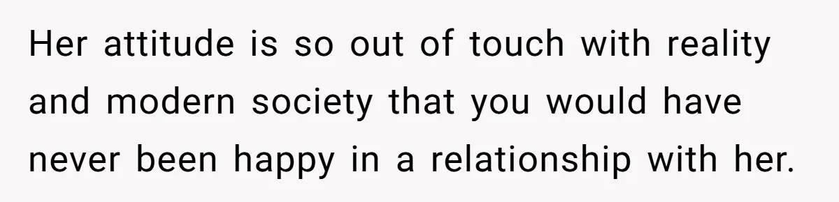 Her attitude is so out of touch with reality and modern society that you would have never been happy in a relationship with her.