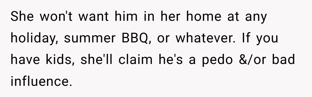 She won't want him in her home at any holiday, summer BBQ, or whatever. If you have kids, she'll claim he's a pedo &/or bad influence.