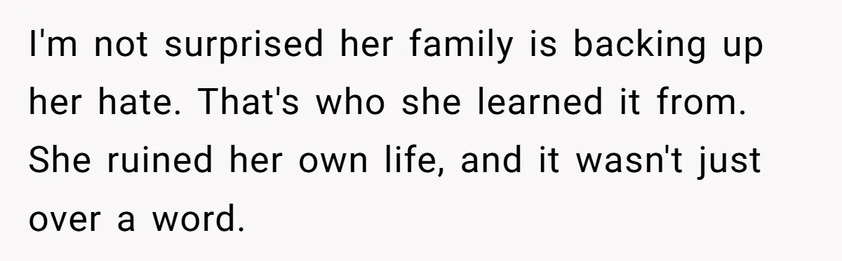 I'm not surprised her family is backing up her hate. That's who she learned it from. She ruined her own life, and it wasn't just over a word.