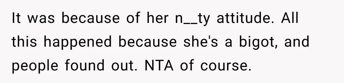 It was because of her n__ty attitude. All this happened because she's a bigot, and people found out. NTA of course.