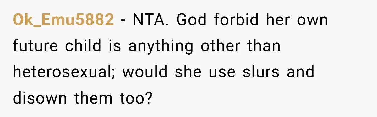 Ok_Emu5882 − NTA. God forbid her own future child is anything other than heterosexual; would she use slurs and disown them too?