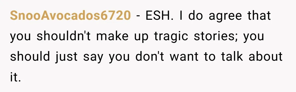 SnooAvocados6720 − ESH. I do agree that you shouldn't make up tragic stories; you should just say you don't want to talk about it.
