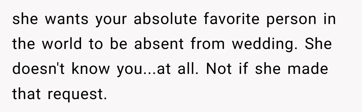she wants your absolute favorite person in the world to be absent from wedding. She doesn't know you...at all. Not if she made that request.