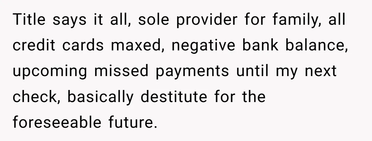 Title says it all, sole provider for family, all credit cards maxed, negative bank balance, upcoming missed payments until my next check, basically destitute for the foreseeable future.