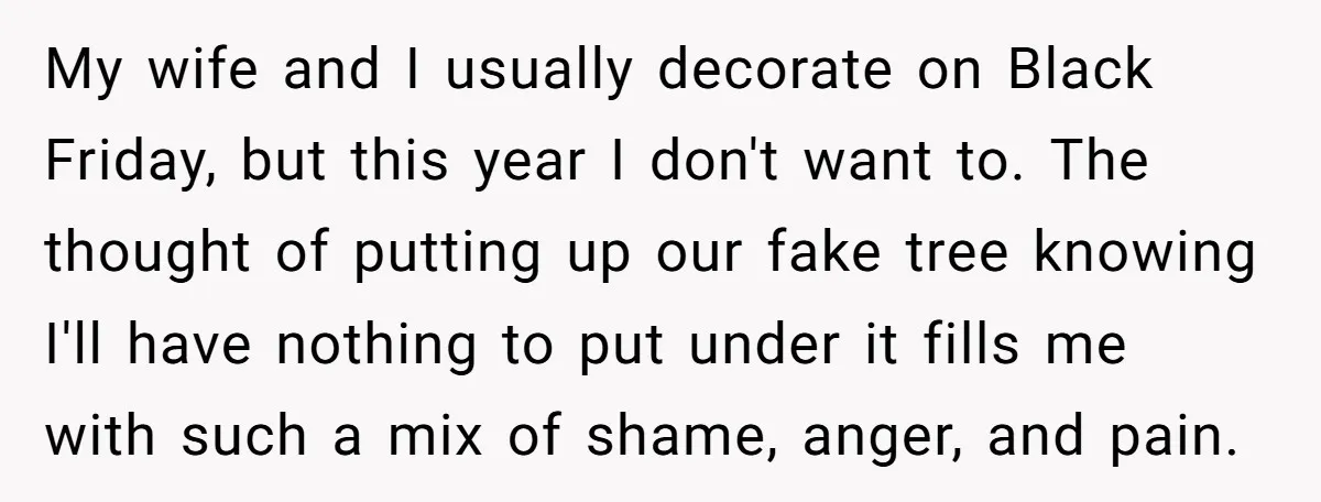 My wife and I usually decorate on Black Friday, but this year I don't want to. The thought of putting up our fake tree knowing I'll have nothing to put...