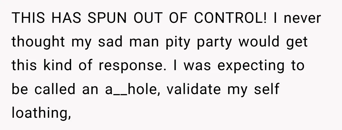 THIS HAS SPUN OUT OF CONTROL! I never thought my sad man pity party would get this kind of response. I was expecting to be called an a__hole, validate my...