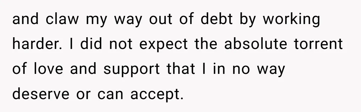 and claw my way out of debt by working harder. I did not expect the absolute torrent of love and support that I in no way deserve or can accept.