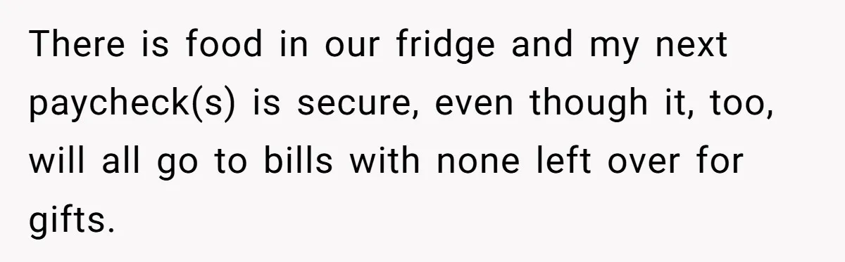 There is food in our fridge and my next paycheck(s) is secure, even though it, too, will all go to bills with none left over for gifts.