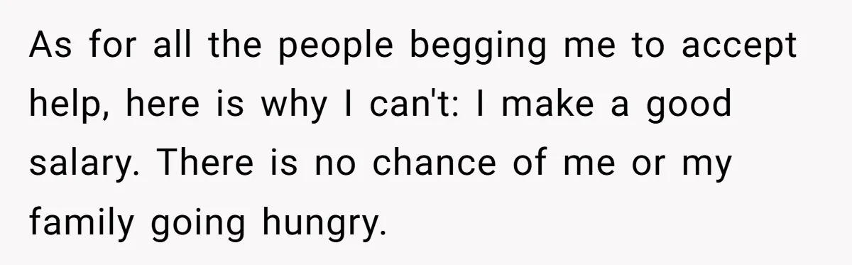 As for all the people begging me to accept help, here is why I can't: I make a good salary. There is no chance of me or my family going...