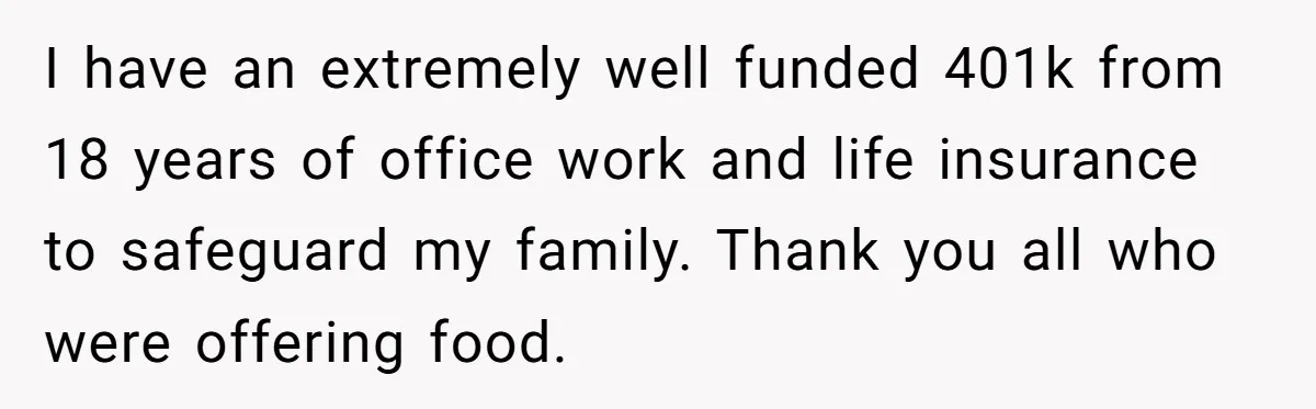 I have an extremely well funded 401k from 18 years of office work and life insurance to safeguard my family. Thank you all who were offering food.