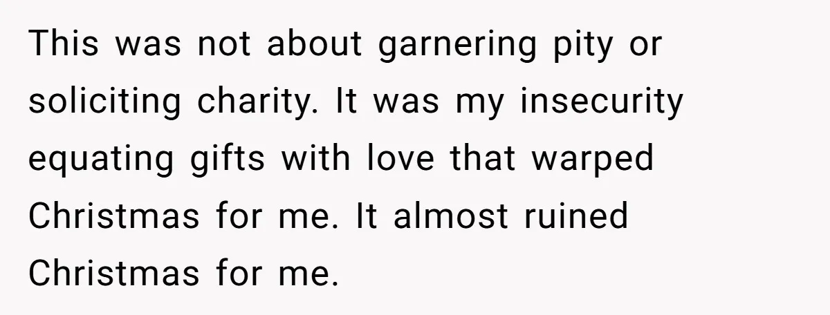 This was not about garnering pity or soliciting charity. It was my insecurity equating gifts with love that warped Christmas for me. It almost ruined Christmas for me.