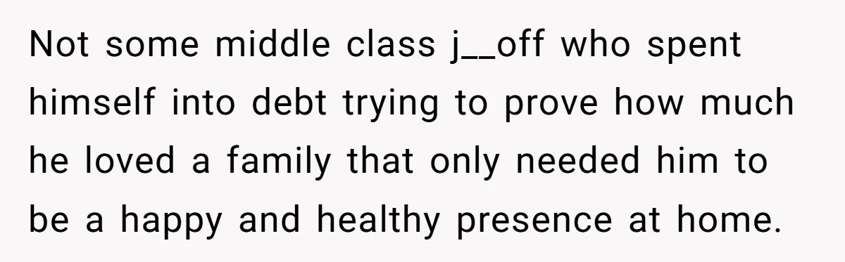Not some middle class j__off who spent himself into debt trying to prove how much he loved a family that only needed him to be a happy and healthy presence...