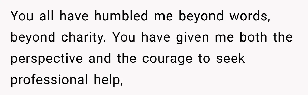 You all have humbled me beyond words, beyond charity. You have given me both the perspective and the courage to seek professional help,