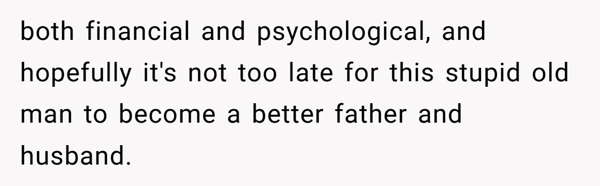 both financial and psychological, and hopefully it's not too late for this stupid old man to become a better father and husband.