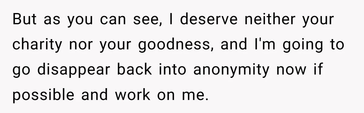 But as you can see, I deserve neither your charity nor your goodness, and I'm going to go disappear back into anonymity now if possible and work on me.
