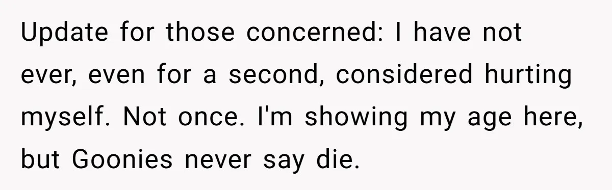 Update for those concerned: I have not ever, even for a second, considered hurting myself. Not once. I'm showing my age here, but Goonies never say die.