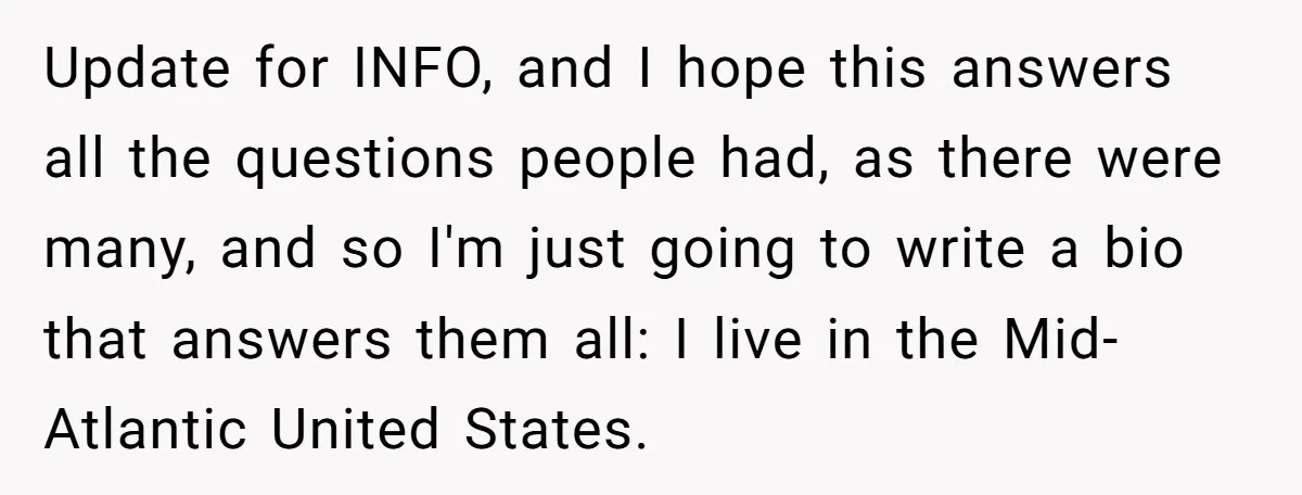 Update for INFO, and I hope this answers all the questions people had, as there were many, and so I'm just going to write a bio that answers them all:...