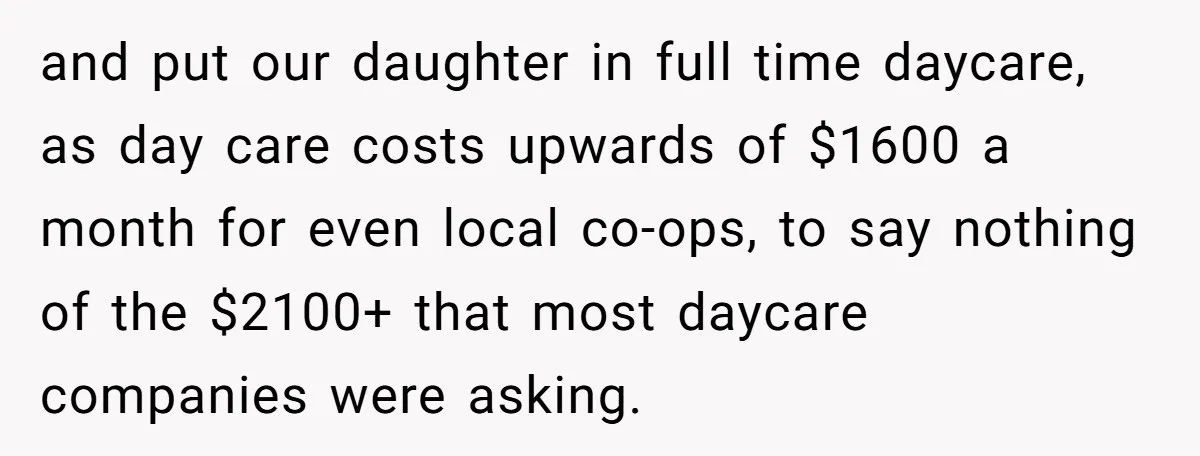 and put our daughter in full time daycare, as day care costs upwards of $1600 a month for even local co-ops, to say nothing of the $2100+ that most daycare...